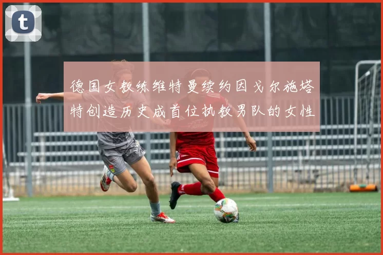 德国女教练维特曼续约因戈尔施塔特创造历史成首位执教男队的女性教练