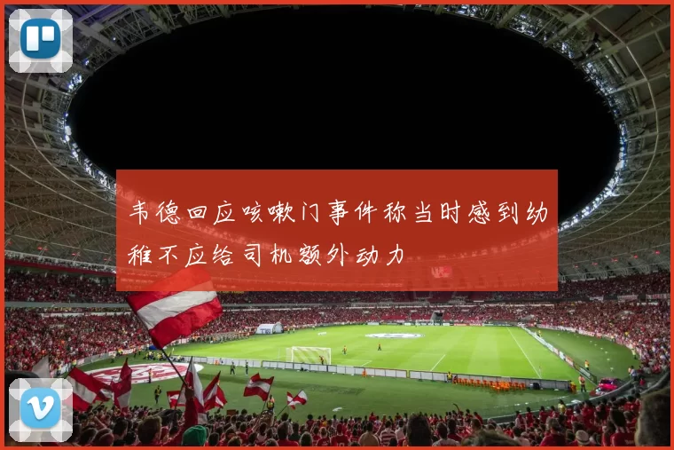 韦德回应咳嗽门事件称当时感到幼稚不应给司机额外动力