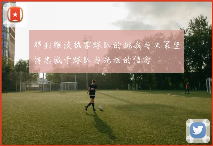 邓利维谈执掌球队的挑战与决策坚持忠诚于球队与老板的信念