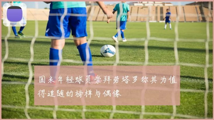 国米年轻球员崇拜劳塔罗称其为值得追随的榜样与偶像