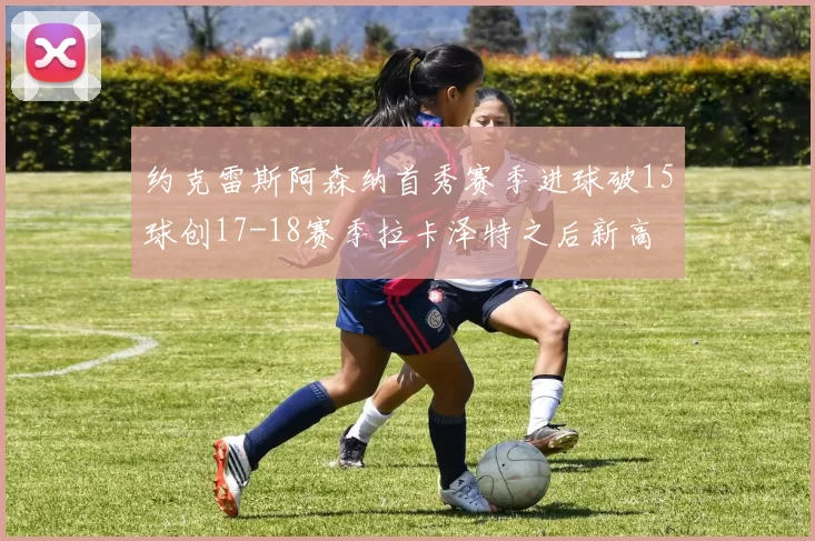 约克雷斯阿森纳首秀赛季进球破15球创17-18赛季拉卡泽特之后新高