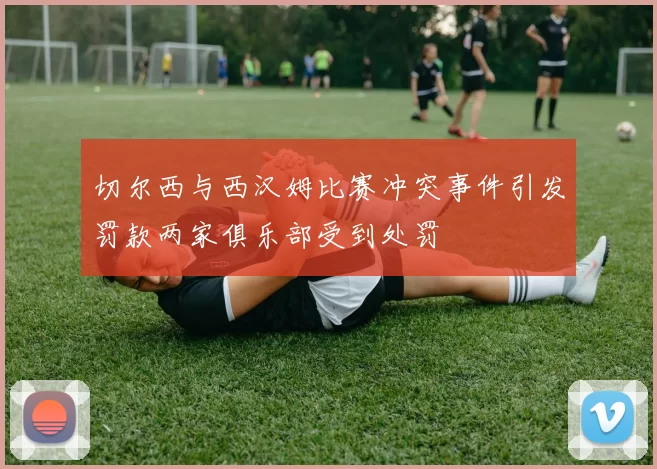 切尔西与西汉姆比赛冲突事件引发罚款两家俱乐部受到处罚