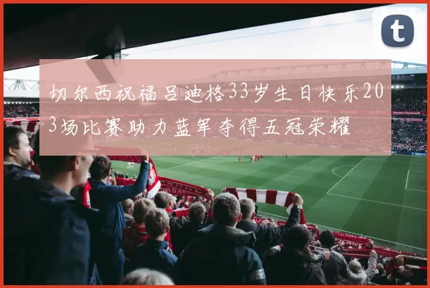 切尔西祝福吕迪格33岁生日快乐203场比赛助力蓝军夺得五冠荣耀