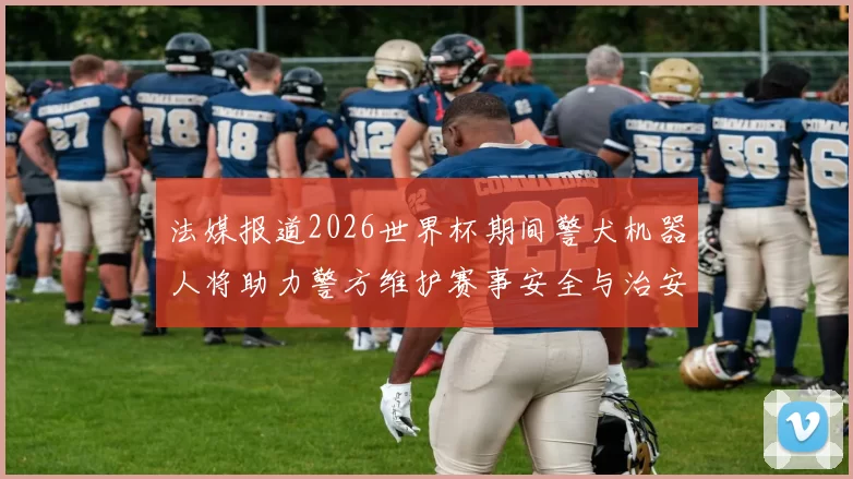 法媒报道2026世界杯期间警犬机器人将助力警方维护赛事安全与治安