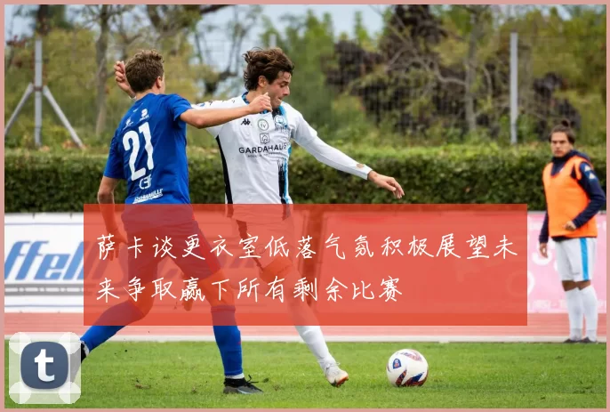 萨卡谈更衣室低落气氛积极展望未来争取赢下所有剩余比赛