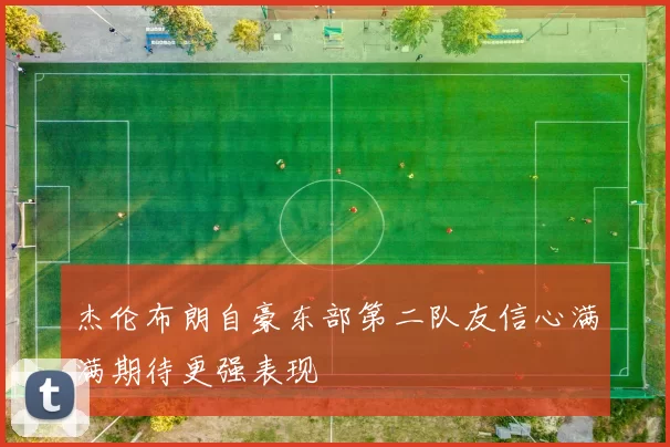 杰伦布朗自豪东部第二队友信心满满期待更强表现