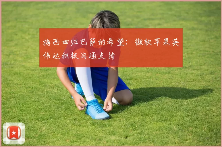 梅西回归巴萨的希望：微软苹果英伟达积极沟通支持