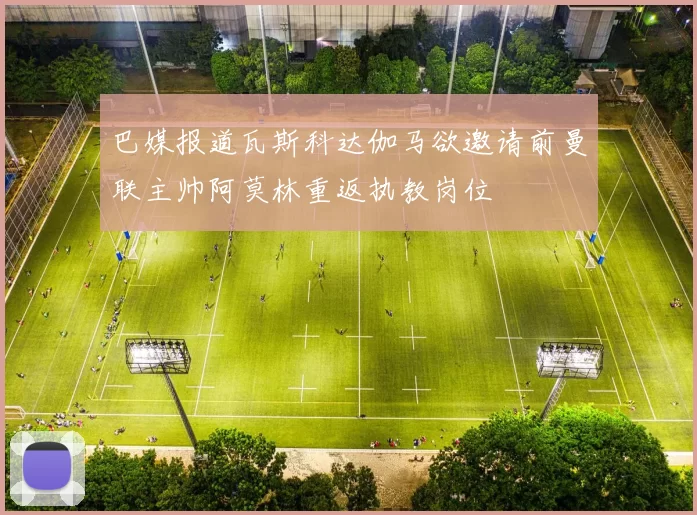 巴媒报道瓦斯科达伽马欲邀请前曼联主帅阿莫林重返执教岗位