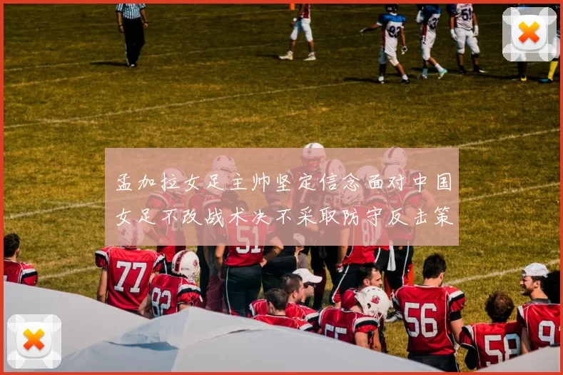 孟加拉女足主帅坚定信念面对中国女足不改战术决不采取防守反击策略