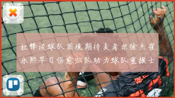 杜锋谈球队困境期待麦考尔徐杰崔永熙早日伤愈归队助力球队重振士气