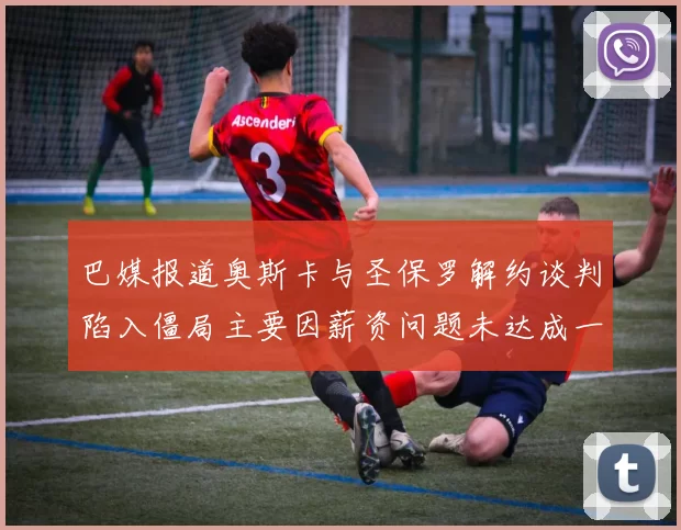 巴媒报道奥斯卡与圣保罗解约谈判陷入僵局主要因薪资问题未达成一致