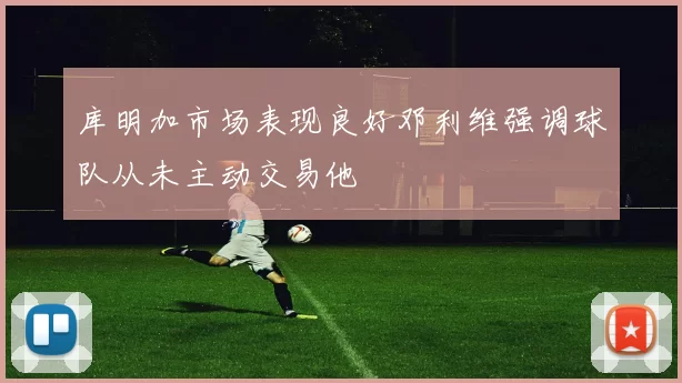 库明加市场表现良好邓利维强调球队从未主动交易他