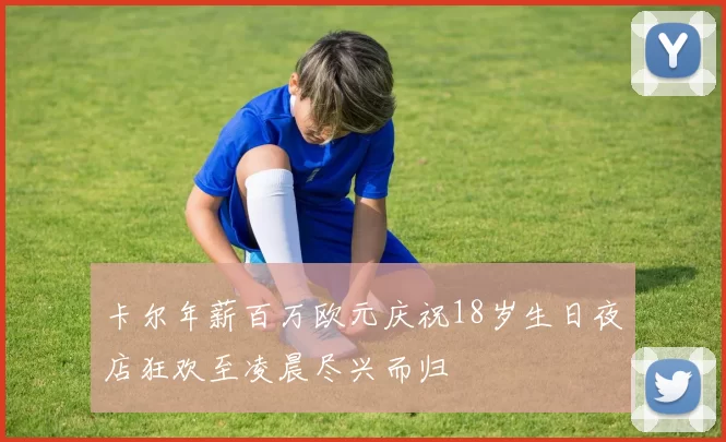 卡尔年薪百万欧元庆祝18岁生日夜店狂欢至凌晨尽兴而归