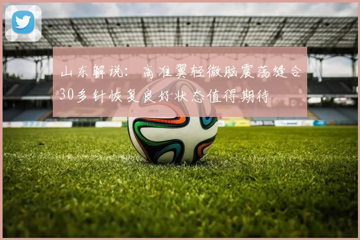 山东解说：高准翼轻微脑震荡缝合30多针恢复良好状态值得期待
