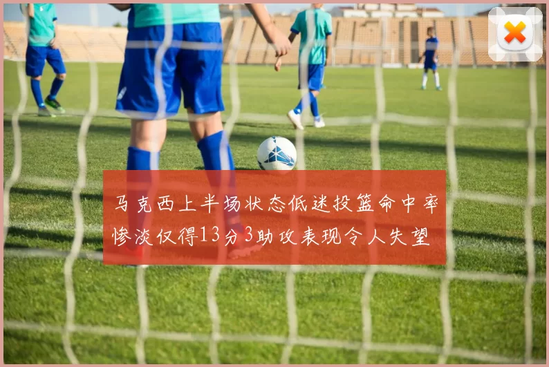 马克西上半场状态低迷投篮命中率惨淡仅得13分3助攻表现令人失望