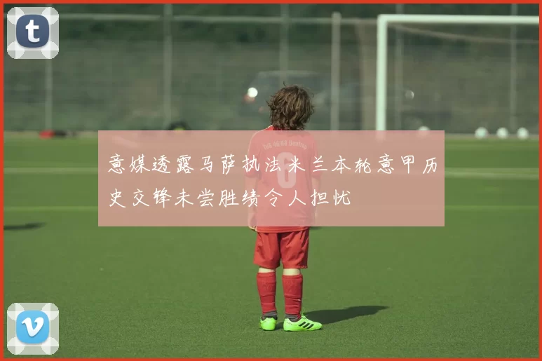 意媒透露马萨执法米兰本轮意甲历史交锋未尝胜绩令人担忧