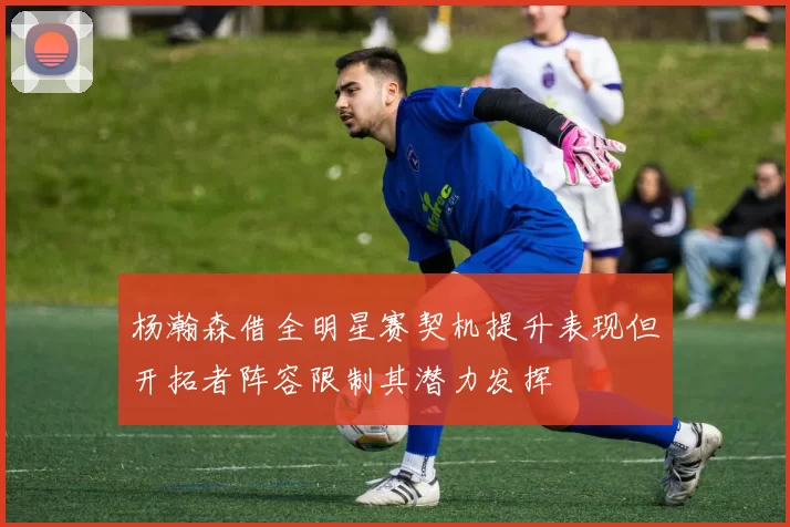杨瀚森借全明星赛契机提升表现但开拓者阵容限制其潜力发挥