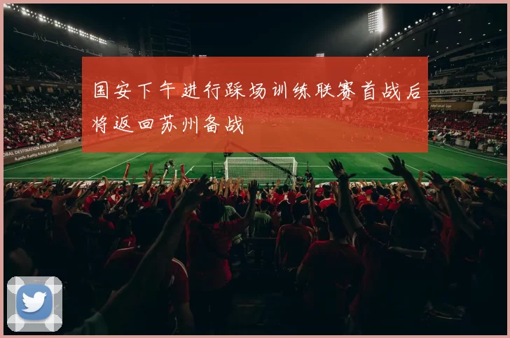 国安下午进行踩场训练联赛首战后将返回苏州备战