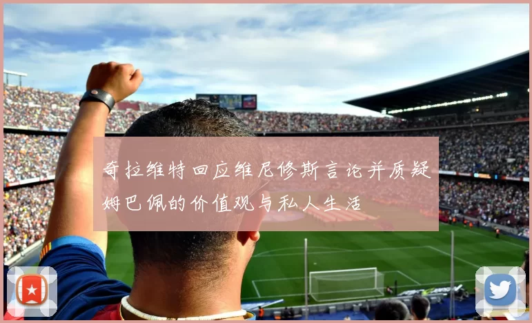 奇拉维特回应维尼修斯言论并质疑姆巴佩的价值观与私人生活