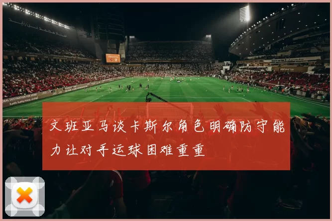 文班亚马谈卡斯尔角色明确防守能力让对手运球困难重重