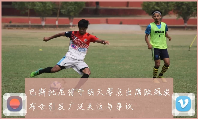 巴斯托尼将于明天零点出席欧冠发布会引发广泛关注与争议