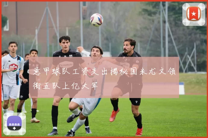 意甲球队工资支出揭秘国米尤文领衔五队上亿大军